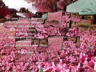 Só uma pessoa no mundo deseja sentir saudade:  aquela que nunca amou.  E esse é o maior dos sofrimentos:  não ter por quem sentir saudades,  passar pela vida e não viver.  Pablo Neruda 