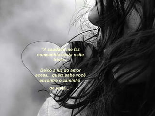 “ A saudade me faz companhia nesta noite triste... Deixo a luz do amor acesa... quem sabe você encontre o caminho  de volta...” 
