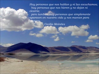 Hay personas que nos hablan y ni las escuchamos;   hay personas que nos hieren y no dejan ni cicatriz;   pero también hay personas que simplemente aparecen en nuestra vida   y nos marcan para siempre. Cecilia Meireles 