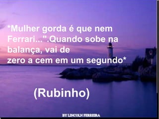 *Mulher gorda é que nem
Ferrari...".Quando sobe na
balança, vai de
zero a cem em um segundo*


     (Rubinho)
              Ria Slides
 
