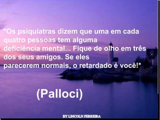 *Os psiquiatras dizem que uma em cada
quatro pessoas tem alguma
deficiência mental... Fique de olho em três
dos seus amigos. Se eles
parecerem normais, o retardado é você!*



         (Palloci)
                     Ria Slides
 
