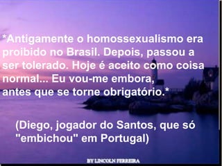 *Antigamente o homossexualismo era
proibido no Brasil. Depois, passou a
ser tolerado. Hoje é aceito como coisa
normal... Eu vou-me embora,
antes que se torne obrigatório.*

  (Diego, jogador do Santos, que só
  "embichou" em Portugal)
                   Ria Slides
 