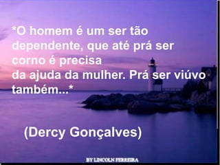 *O homem é um ser tão
dependente, que até prá ser
corno é precisa
da ajuda da mulher. Prá ser viúvo
também...*


  (Dercy Gonçalves)
               Ria Slides
 