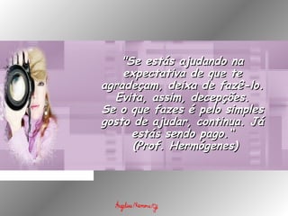 "Se estás ajudando na"Se estás ajudando na
expectativa de que teexpectativa de que te
agradeçam, deixa de fazê-lo.agradeçam, deixa de fazê-lo.
Evita, assim, decepções.Evita, assim, decepções.
Se o que fazes é pelo simplesSe o que fazes é pelo simples
gosto de ajudar, continua. Jágosto de ajudar, continua. Já
estás sendo pago.“estás sendo pago.“
  (Prof. Hermógenes)(Prof. Hermógenes)
 