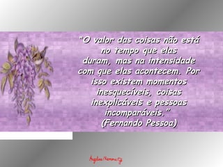 ""O valor das coisas não estáO valor das coisas não está
no tempo que elasno tempo que elas
duram, mas na intensidadeduram, mas na intensidade
com que elas acontecem. Porcom que elas acontecem. Por
isso existem momentosisso existem momentos
inesquecíveis, coisasinesquecíveis, coisas
inexplicáveis e pessoasinexplicáveis e pessoas
incomparáveis.” incomparáveis.” 
(Fernando Pessoa)(Fernando Pessoa)
 