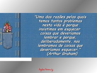 "Uma das razões pelas quais"Uma das razões pelas quais
temos tantos problemastemos tantos problemas
nesta vida é porquenesta vida é porque
insistimos em esquecerinsistimos em esquecer
coisas que deveríamoscoisas que deveríamos
lembrar e porque,lembrar e porque,
deliberadamente, nosdeliberadamente, nos
lembramos de coisas quelembramos de coisas que
deveríamos esquecer."deveríamos esquecer."
  (  (Arthur Graham)Arthur Graham)
 