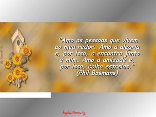   "Amo as pessoas que vivem"Amo as pessoas que vivem
ao meu redor. Amo a alegriaao meu redor. Amo a alegria
e, por isso, a encontro juntoe, por isso, a encontro junto
a mim. Amo a amizade e,a mim. Amo a amizade e,
por isso, colho estrelas.“por isso, colho estrelas.“
(Phil Bosmans)(Phil Bosmans)
 