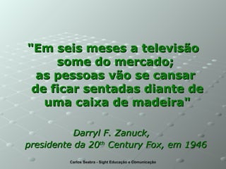 "Em seis meses a televisão some do mercado;  as pessoas vão se cansar  de ficar sentadas diante de uma caixa de madeira" Darryl F. Zanuck,  presidente da 20 th  Century Fox, em 1946   