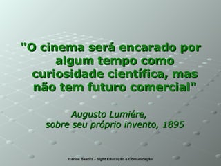 "O cinema será encarado por algum tempo como curiosidade científica, mas não tem futuro comercial" Augusto Lumiére,  sobre seu próprio invento, 1895 