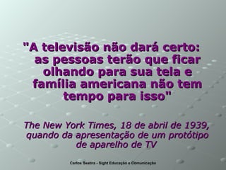 "A televisão não dará certo:  as pessoas terão que ficar olhando para sua tela e família americana não tem tempo para isso" The New York Times, 18 de abril de 1939, quando da apresentação de um protótipo de aparelho de TV   