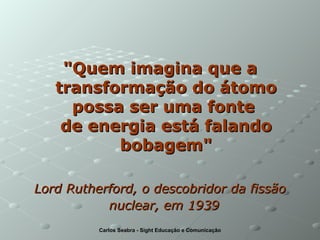"Quem imagina que a transformação do átomo possa ser uma fonte  de energia está falando bobagem" Lord Rutherford, o descobridor da fissão nuclear, em 1939   