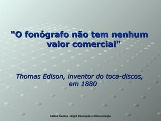 "O fonógrafo não tem nenhum  valor comercial" Thomas Edison, inventor do toca-discos,  em 1880   