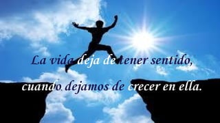 La vida deja de tener sentido,
cuando dejamos de crecer en ella.
6
 
