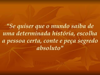"Se quiser que o mundo saiba de uma determinada história, escolha a pessoa certa, conte e peça segredo absoluto" Danuza Leão. 