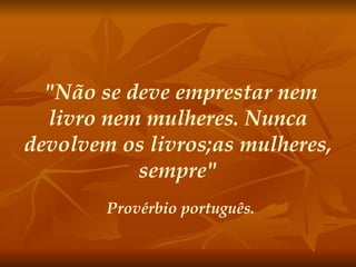 "Não se deve emprestar nem livro nem mulheres. Nunca devolvem os livros;as mulheres, sempre" Provérbio português. 
