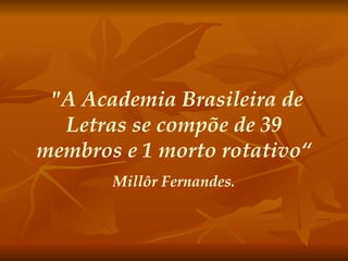 "A Academia Brasileira de Letras se compõe de 39 membros e 1 morto rotativo“ Millôr Fernandes. 