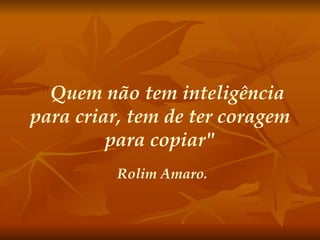 " Quem não tem inteligência para criar, tem de ter coragem para copiar" Rolim Amaro. 
