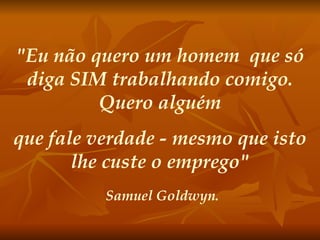 "Eu não quero um homem  que só diga SIM trabalhando comigo. Quero alguém que fale verdade - mesmo que isto lhe custe o emprego" Samuel Goldwyn. 