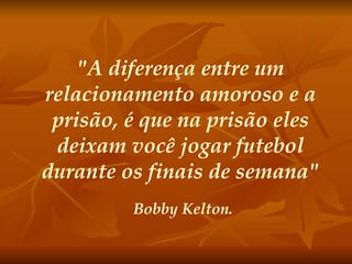 "A diferença entre um relacionamento amoroso e a prisão, é que na prisão eles deixam você jogar futebol durante os finais de semana" Bobby Kelton. 