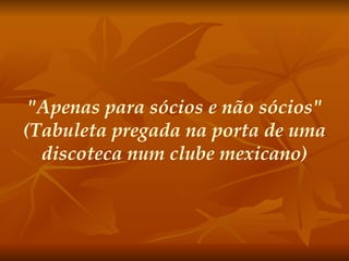 "Apenas para sócios e não sócios" (Tabuleta pregada na porta de uma discoteca num clube mexicano) 