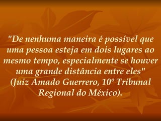 "De nenhuma maneira é possível que uma pessoa esteja em dois lugares ao mesmo tempo, especialmente se houver uma grande distância entre eles" (Juiz Amado Guerrero, 10º Tribunal Regional do México).   