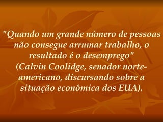 "Quando um grande número de pessoas não consegue arrumar trabalho, o resultado é o desemprego" (Calvin Coolidge, senador norte-americano, discursando sobre a situação econômica dos EUA).   