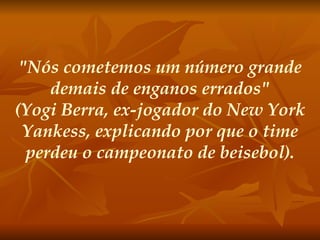"Nós cometemos um número grande demais de enganos errados" (Yogi Berra, ex-jogador do New York Yankess, explicando por que o time perdeu o campeonato de beisebol). 