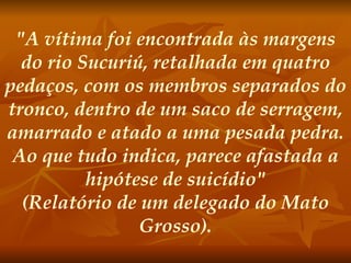 "A vítima foi encontrada às margens do rio Sucuriú, retalhada em quatro pedaços, com os membros separados do tronco, dentro de um saco de serragem, amarrado e atado a uma pesada pedra. Ao que tudo indica, parece afastada a hipótese de suicídio" (Relatório de um delegado do Mato Grosso). 
