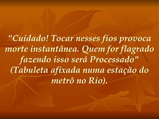 "Cuidado! Tocar nesses fios provoca morte instantânea. Quem for flagrado fazendo isso será Processado" (Tabuleta afixada numa estação do metrô no Rio).   