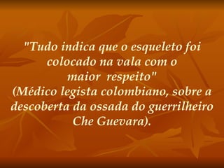 "Tudo indica que o esqueleto foi colocado na vala com o maior  respeito" (Médico legista colombiano, sobre a descoberta da ossada do guerrilheiro Che Guevara).   