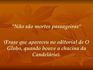 "Não são mortes passageiras“ (Frase que apareceu no editorial de O Globo, quando houve a chacina da Candelária). 