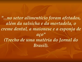 "...no setor alimentício foram afetados, além da salsicha e da mortadela, o creme dental, a maionese e a esponja de aço" (Trecho de uma matéria do Jornal do Brasil). 