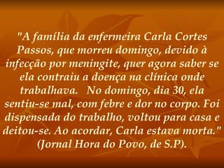"A família da enfermeira Carla Cortes Passos, que morreu domingo, devido à infecção por meningite, quer agora saber se ela contraiu a doença na clínica onde trabalhava.   No domingo, dia 30, ela sentiu-se mal, com febre e dor no corpo. Foi dispensada do trabalho, voltou para casa e deitou-se. Ao acordar, Carla estava morta." (Jornal Hora do Povo, de S.P). 