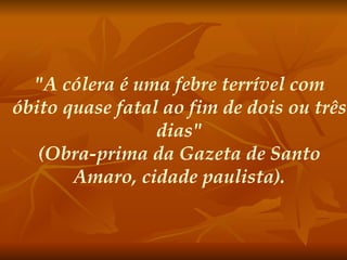 "A cólera é uma febre terrível com óbito quase fatal ao fim de dois ou três dias" (Obra-prima da Gazeta de Santo Amaro, cidade paulista).   