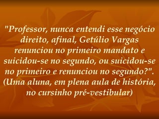 "Professor, nunca entendi esse negócio direito, afinal, Getúlio Vargas renunciou no primeiro mandato e suicidou-se no segundo, ou suicidou-se no primeiro e renunciou no segundo?". (Uma aluna, em plena aula de história, no cursinho pré-vestibular) 
