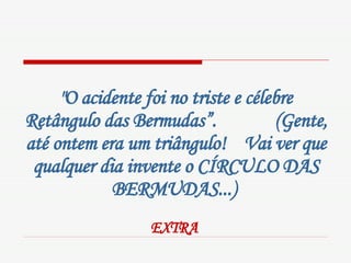 "O acidente foi no triste e célebre Retângulo das Bermudas”.  (Gente, até ontem era um triângulo!  Vai ver que qualquer dia invente o CÍRCULO DAS BERMUDAS...)   EXTRA   