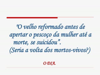 "O velho reformado antes de apertar o pescoço da mulher até a morte, se suicidou”.  (Seria a volta dos mortos-vivos?)     O DIA.   