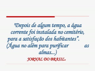 "Depois de algum tempo, a água corrente foi instalada no cemitério, para a satisfação dos habitantes”.  (Água no além para purificar  as almas...) JORNAL DO BRASIL .   