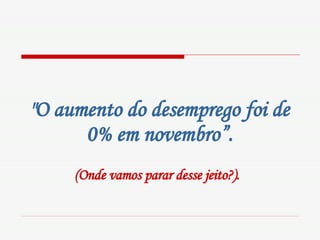 "O aumento do desemprego foi de 0% em novembro”. (Onde vamos parar desse jeito?).   