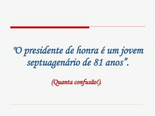 "O presidente de honra é um jovem septuagenário de 81 anos”. (Quanta confusão!).   