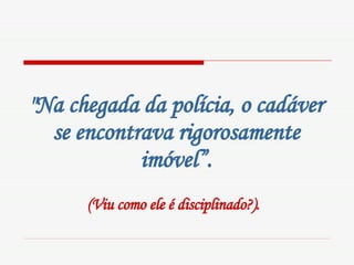 "Na chegada da polícia, o cadáver se encontrava rigorosamente imóvel”. (Viu como ele é disciplinado?).   