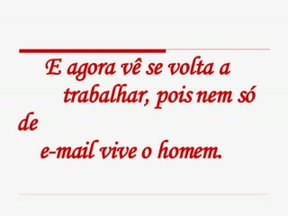 E agora vê se volta a  trabalhar, pois nem só de    e-mail vive o homem.   
