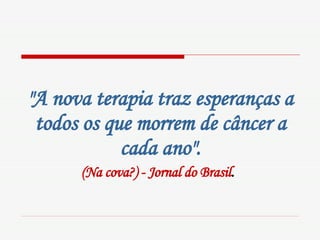 "A nova terapia traz esperanças a todos os que morrem de câncer a cada ano". (Na cova?) - Jornal do Brasil .   