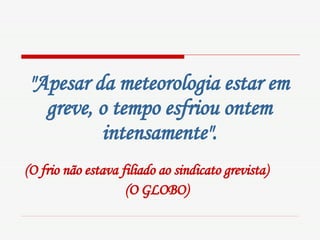 "Apesar da meteorologia estar em greve, o tempo esfriou ontem intensamente". (O frio não estava filiado ao sindicato grevista)  (O GLOBO)   