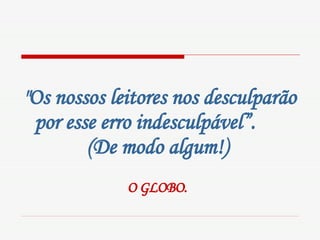 "Os nossos leitores nos desculparão por esse erro indesculpável”.  (De modo algum!)   O GLOBO.   
