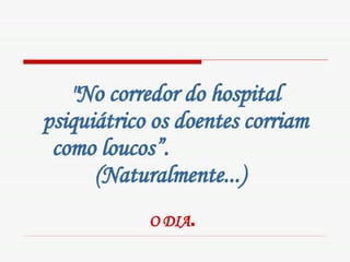 "No corredor do hospital psiquiátrico os doentes corriam como loucos”.  (Naturalmente...)   O DIA .   