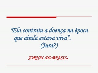 "Ela contraiu a doença na época que ainda estava viva”.  (Jura?)   JORNAL DO BRASIL .   