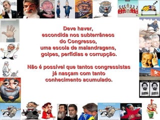 Deve haver,  escondida nos subterrâneos  do Congresso,  uma escola de malandragens,  golpes, perfídias e corrupção. Não é possível que tantos congressistas já nasçam com tanto conhecimento acumulado. 