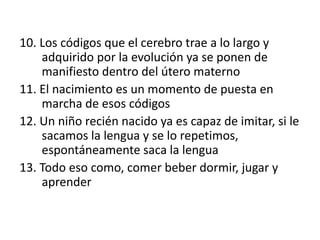 10. Los códigos que el cerebro trae a lo largo y
adquirido por la evolución ya se ponen de
manifiesto dentro del útero materno
11. El nacimiento es un momento de puesta en
marcha de esos códigos
12. Un niño recién nacido ya es capaz de imitar, si le
sacamos la lengua y se lo repetimos,
espontáneamente saca la lengua
13. Todo eso como, comer beber dormir, jugar y
aprender
 
