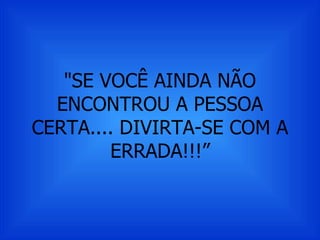 "SE VOCÊ AINDA NÃO ENCONTROU A PESSOA CERTA.... DIVIRTA-SE COM A ERRADA!!!” 